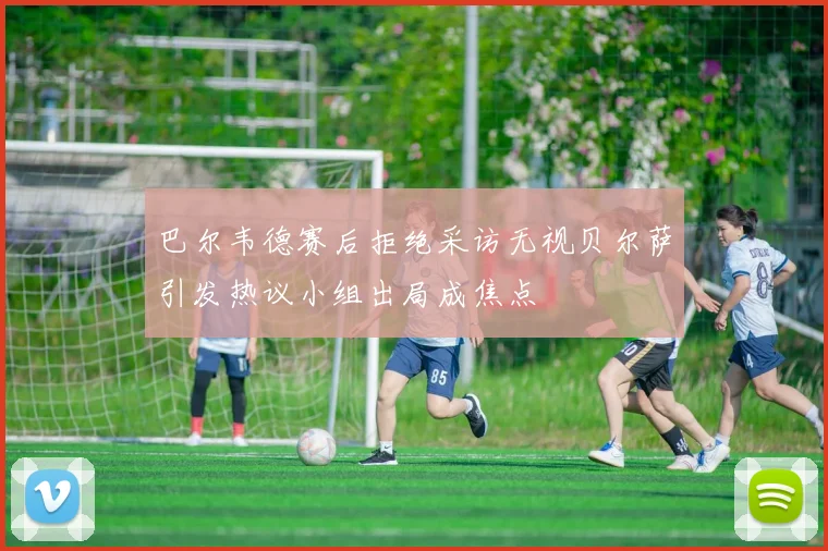 巴尔韦德赛后拒绝采访无视贝尔萨引发热议小组出局成焦点