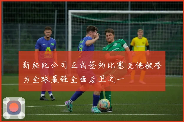新经纪公司正式签约比塞克他被誉为全球最强全面后卫之一