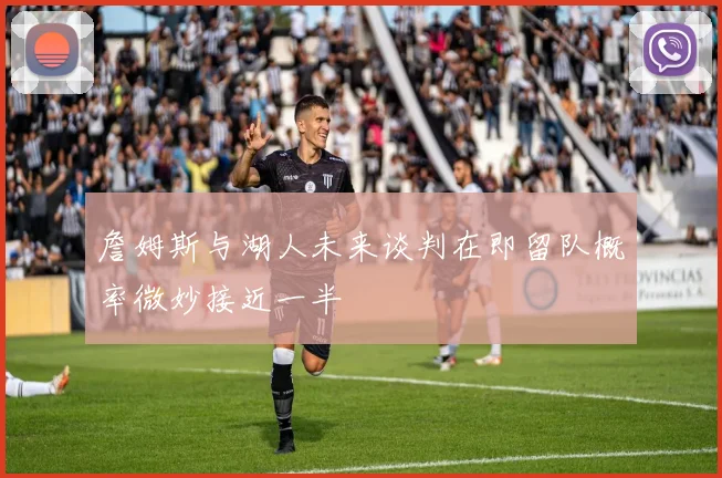 詹姆斯与湖人未来谈判在即留队概率微妙接近一半