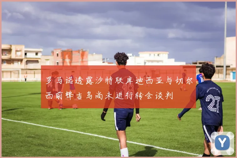 罗马诺透露沙特联库迪西亚与切尔西前锋吉乌尚未进行转会谈判