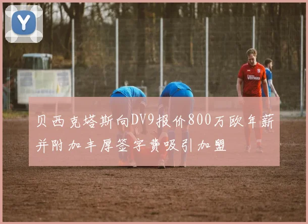 贝西克塔斯向DV9报价800万欧年薪并附加丰厚签字费吸引加盟