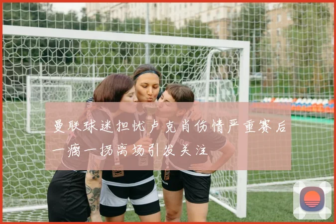 曼联球迷担忧卢克肖伤情严重赛后一瘸一拐离场引发关注