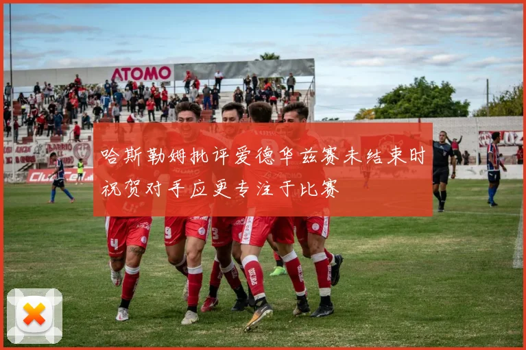哈斯勒姆批评爱德华兹赛未结束时祝贺对手应更专注于比赛