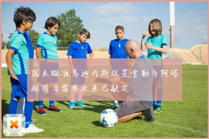国米瞄准乌迪内斯双星索勒与阿塔租将马雷洛未来已敲定