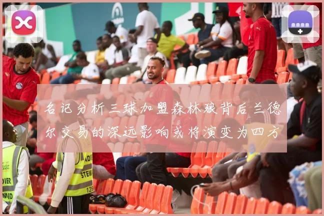 名记分析三球加盟森林狼背后兰德尔交易的深远影响或将演变为四方交易