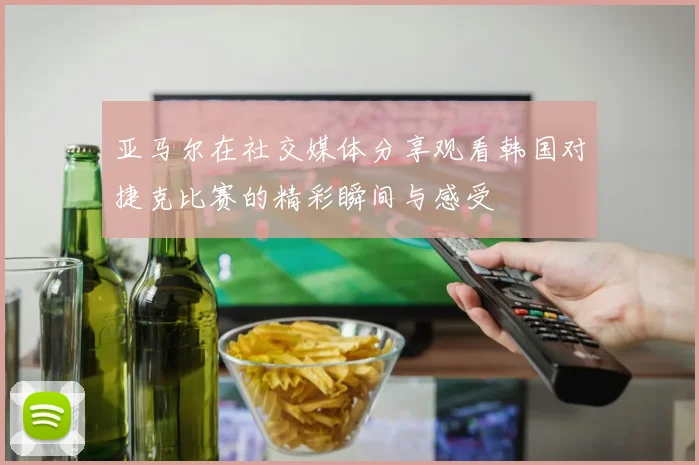 亚马尔在社交媒体分享观看韩国对捷克比赛的精彩瞬间与感受